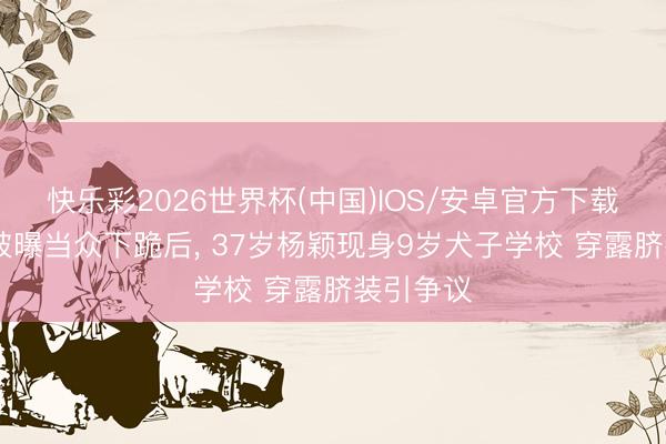 快乐彩2026世界杯(中国)IOS/安卓官方下载 黄晓明被曝当众下跪后， 37岁杨颖现身9岁犬子学校 穿露脐装引争议