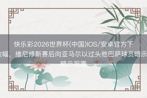 快乐彩2026世界杯(中国)IOS/安卓官方下载 边幅，维尼修斯赛后向亚马尔以过头他巴萨球员暗示祝愿