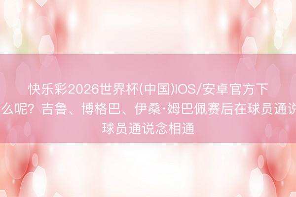快乐彩2026世界杯(中国)IOS/安卓官方下载 聊什么呢？吉鲁、博格巴、伊桑·姆巴佩赛后在球员通说念相通