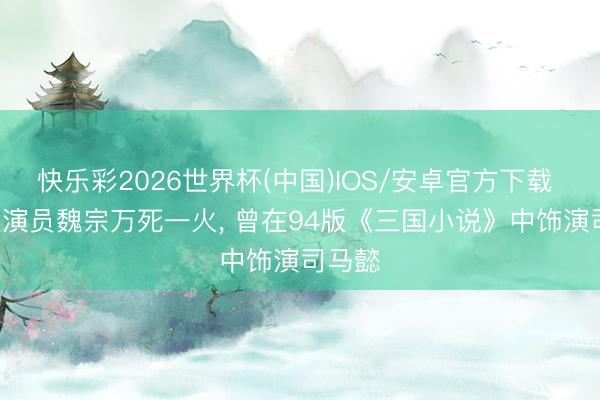快乐彩2026世界杯(中国)IOS/安卓官方下载 愁肠! 演员魏宗万死一火， 曾在94版《三国小说》中饰演司马懿