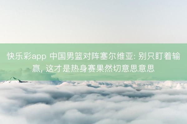快乐彩app 中国男篮对阵塞尔维亚: 别只盯着输赢， 这才是热身赛果然切意思意思