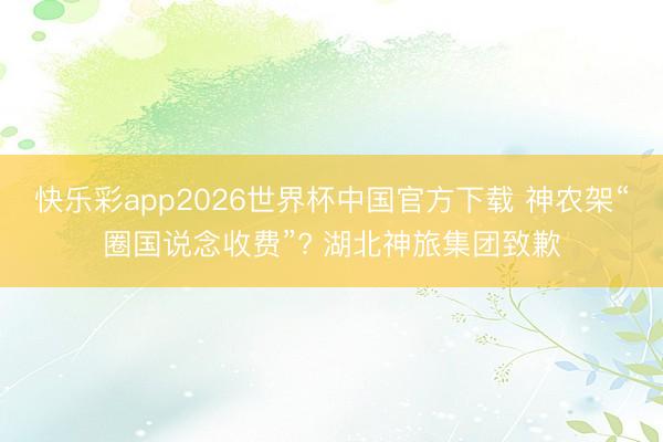 快乐彩app2026世界杯中国官方下载 神农架“圈国说念收费”? 湖北神旅集团致歉