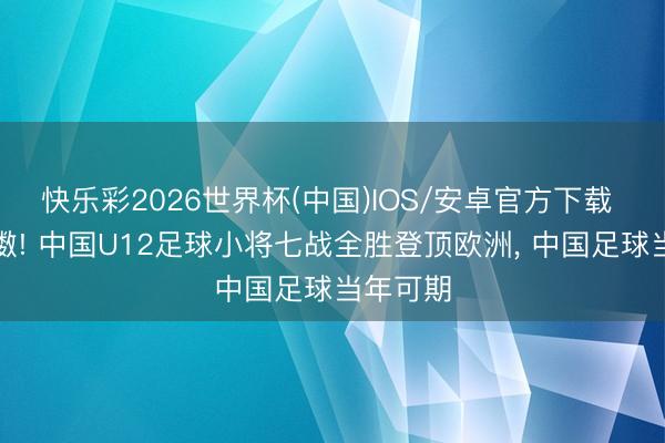 快乐彩2026世界杯(中国)IOS/安卓官方下载 意气抖擞! 中国U12足球小将七战全胜登顶欧洲， 中国足球当年可期