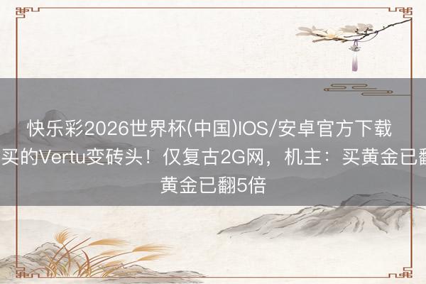 快乐彩2026世界杯(中国)IOS/安卓官方下载 34万买的Vertu变砖头！仅复古2G网，机主：买黄金已翻5倍