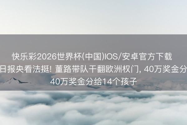 快乐彩2026世界杯(中国)IOS/安卓官方下载 东说念主民日报央看法挺! 董路带队干翻欧洲权门， 40万奖金分给14个孩子