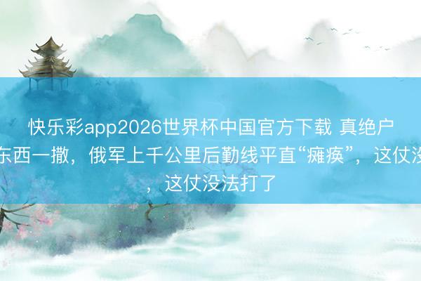 快乐彩app2026世界杯中国官方下载 真绝户了!这东西一撒,俄军上千公里后勤线平直“瘫痪”,这仗没法打了