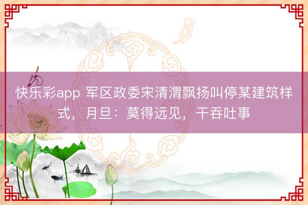 快乐彩app 军区政委宋清渭飘扬叫停某建筑样式，月旦：莫得远见，干吞吐事