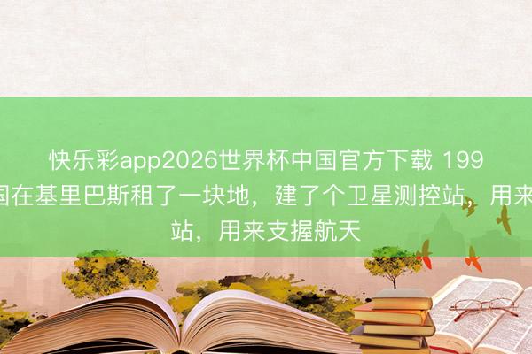 快乐彩app2026世界杯中国官方下载 1997年，中国在基里巴斯租了一块地，建了个卫星测控站，用来支握航天