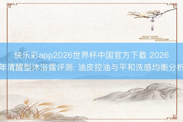 快乐彩app2026世界杯中国官方下载 2026年清醒型沐浴露评测: 油皮控油与平和洗感均衡分析