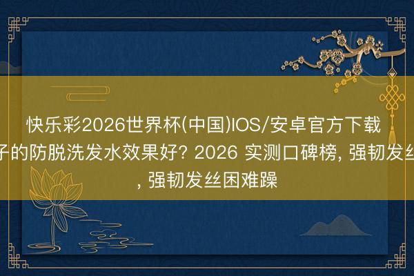 快乐彩2026世界杯(中国)IOS/安卓官方下载 什么牌子的防脱洗发水效果好? 2026 实测口碑榜， 强韧发丝困难躁