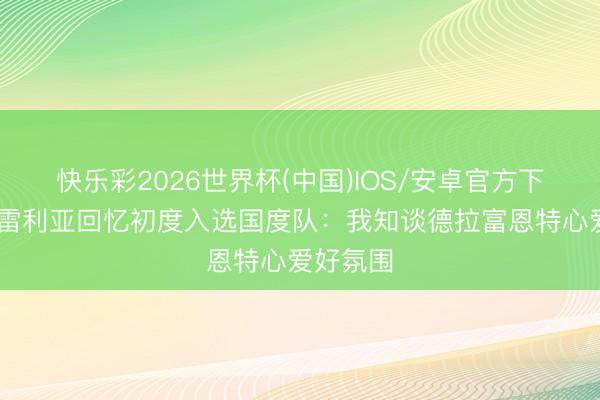 快乐彩2026世界杯(中国)IOS/安卓官方下载 库库雷利亚回忆初度入选国度队：我知谈德拉富恩特心爱好氛围