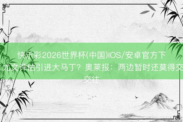 快乐彩2026世界杯(中国)IOS/安卓官方下载 尤文评估引进大马丁？奥莱报：两边暂时还莫得交往