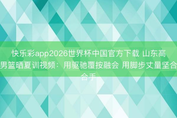 快乐彩app2026世界杯中国官方下载 山东高速男篮晒夏训视频：用驱驰覆按融会 用脚步丈量坚合手