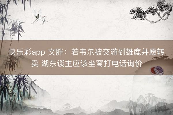 快乐彩app 文胖：若韦尔被交游到雄鹿并愿转卖 湖东谈主应该坐窝打电话询价