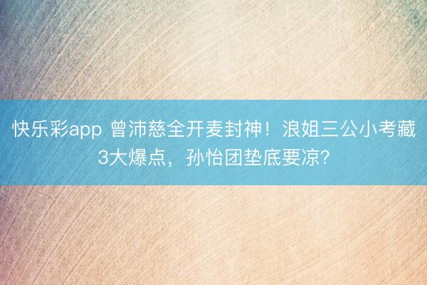 快乐彩app 曾沛慈全开麦封神！浪姐三公小考藏3大爆点，孙怡团垫底要凉？