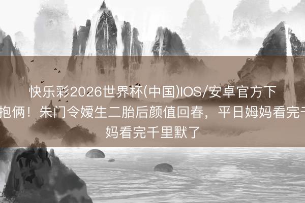 快乐彩2026世界杯(中国)IOS/安卓官方下载 三年抱俩！朱门令嫒生二胎后颜值回春，平日姆妈看完千里默了