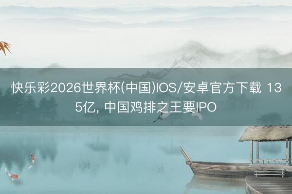 快乐彩2026世界杯(中国)IOS/安卓官方下载 135亿， 中国鸡排之王要IPO