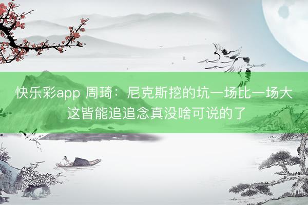 快乐彩app 周琦：尼克斯挖的坑一场比一场大 这皆能追追念真没啥可说的了