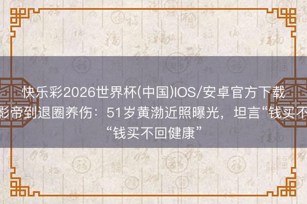 快乐彩2026世界杯(中国)IOS/安卓官方下载 从百亿影帝到退圈养伤：51岁黄渤近照曝光，坦言“钱买不回健康”