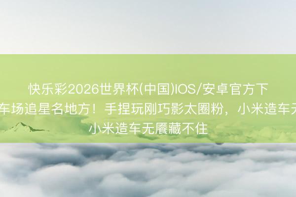 快乐彩2026世界杯(中国)IOS/安卓官方下载 雷军赛车场追星名地方！手捏玩刚巧影太圈粉，小米造车无餍藏不住