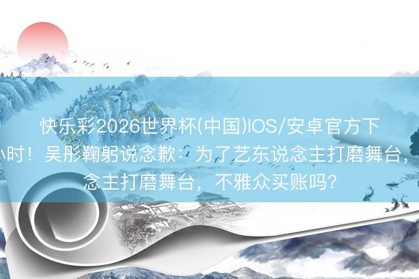 快乐彩2026世界杯(中国)IOS/安卓官方下载 直播黑屏2小时！吴彤鞠躬说念歉：为了艺东说念主打磨舞台，不雅众买账吗？