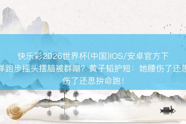 快乐彩2026世界杯(中国)IOS/安卓官方下载 徐艺洋跑步摇头摆脑被群嘲？黄子韬护短：她腰伤了还思拚命跑！