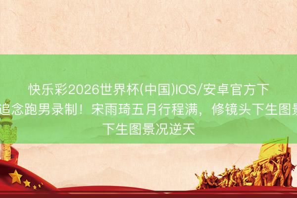 快乐彩2026世界杯(中国)IOS/安卓官方下载 官宣追念跑男录制！宋雨琦五月行程满，修镜头下生图景况逆天