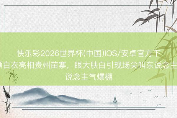 快乐彩2026世界杯(中国)IOS/安卓官方下载 杨颖白衣亮相贵州苗寨，眼大肤白引现场尖叫东说念主气爆棚