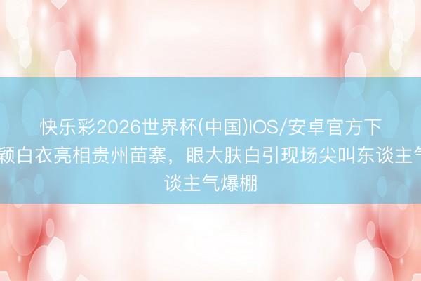 快乐彩2026世界杯(中国)IOS/安卓官方下载 杨颖白衣亮相贵州苗寨，眼大肤白引现场尖叫东谈主气爆棚