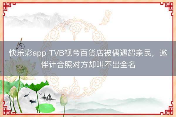 快乐彩app TVB视帝百货店被偶遇超亲民,邀伴计合照对方却叫不出全名