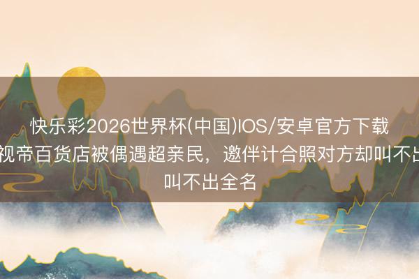 快乐彩2026世界杯(中国)IOS/安卓官方下载 TVB视帝百货店被偶遇超亲民，邀伴计合照对方却叫不出全名