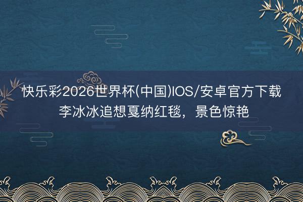 快乐彩2026世界杯(中国)IOS/安卓官方下载 李冰冰追想戛纳红毯，景色惊艳