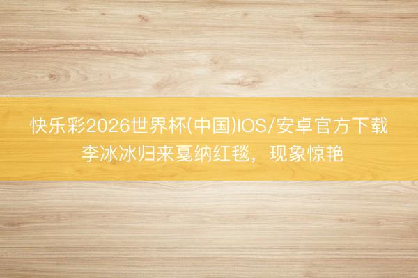 快乐彩2026世界杯(中国)IOS/安卓官方下载 李冰冰归来戛纳红毯,现象惊艳