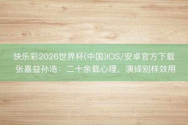 快乐彩2026世界杯(中国)IOS/安卓官方下载 张嘉益孙浩：二十余载心理，演绎别样效用