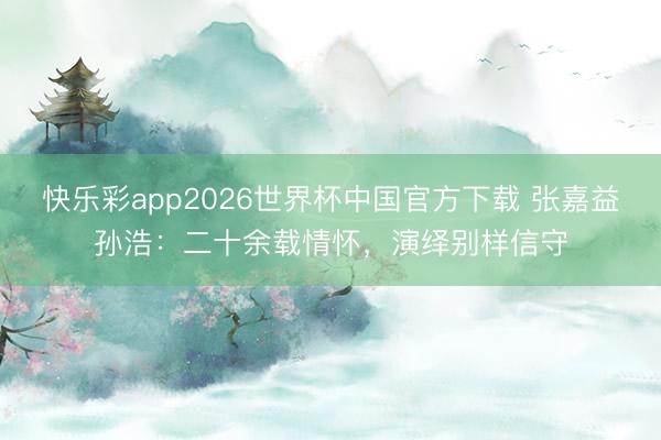 快乐彩app2026世界杯中国官方下载 张嘉益孙浩：二十余载情怀，演绎别样信守