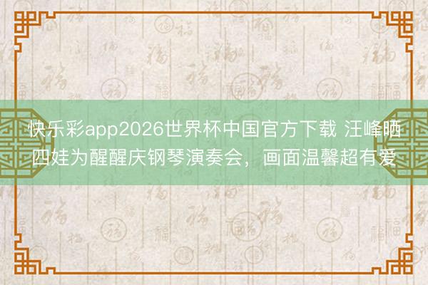 快乐彩app2026世界杯中国官方下载 汪峰晒四娃为醒醒庆钢琴演奏会，画面温馨超有爱
