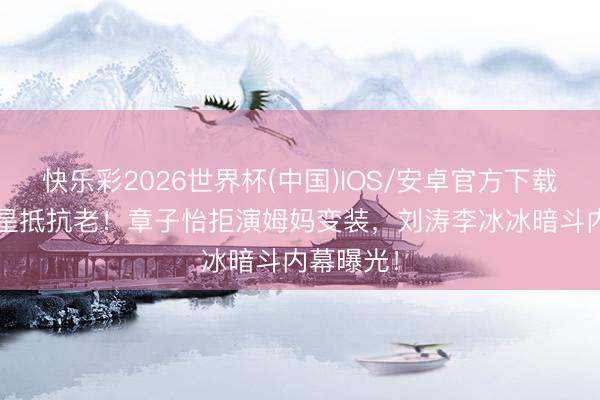 快乐彩2026世界杯(中国)IOS/安卓官方下载 70后女星抵抗老！章子怡拒演姆妈变装，刘涛李冰冰暗斗内幕曝光！