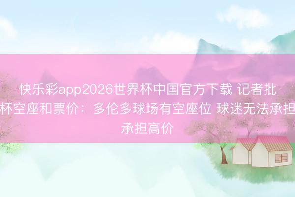 快乐彩app2026世界杯中国官方下载 记者批天下杯空座和票价：多伦多球场有空座位 球迷无法承担高价