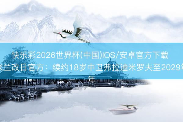 快乐彩2026世界杯(中国)IOS/安卓官方下载 米兰改日官方：续约18岁中卫弗拉迪米罗夫至2029年