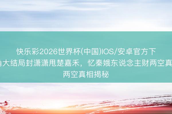 快乐彩2026世界杯(中国)IOS/安卓官方下载 主角大结局封潇潇甩楚嘉禾，忆秦娥东说念主财两空真相揭秘