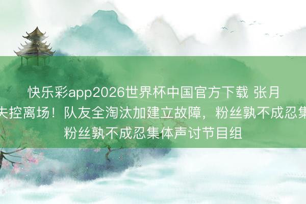 快乐彩app2026世界杯中国官方下载 张月公演现场情愫失控离场！队友全淘汰加建立故障，粉丝孰不成忍集体声讨节目组