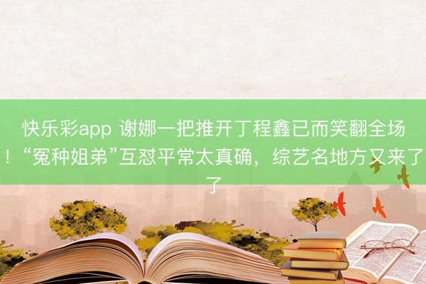 快乐彩app 谢娜一把推开丁程鑫已而笑翻全场！“冤种姐弟”互怼平常太真确，综艺名地方又来了