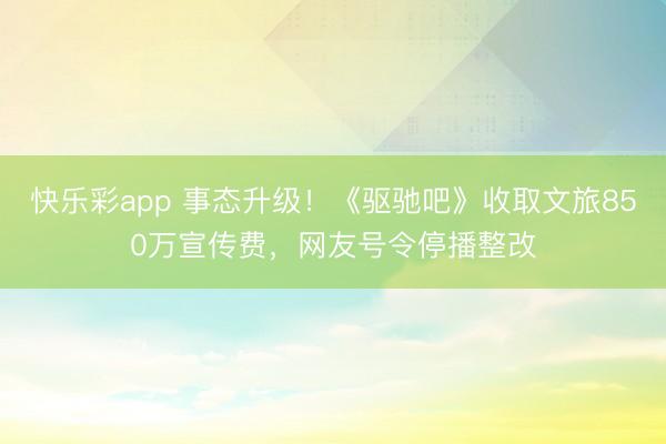 快乐彩app 事态升级！《驱驰吧》收取文旅850万宣传费，网友号令停播整改