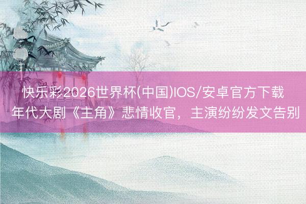 快乐彩2026世界杯(中国)IOS/安卓官方下载 年代大剧《主角》悲情收官,主演纷纷发文告别