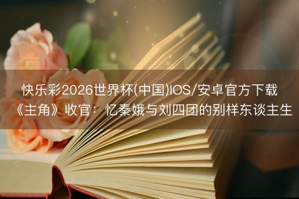 快乐彩2026世界杯(中国)IOS/安卓官方下载 《主角》收官：忆秦娥与刘四团的别样东谈主生