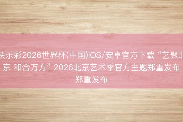 快乐彩2026世界杯(中国)IOS/安卓官方下载 “艺聚北京 和合万方” 2026北京艺术季官方主题郑重发布