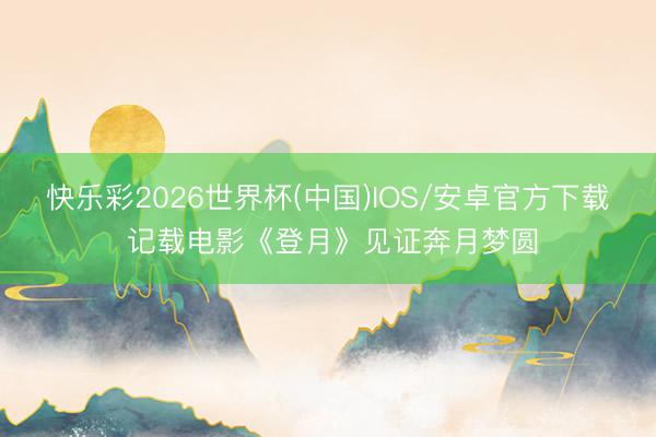 快乐彩2026世界杯(中国)IOS/安卓官方下载 记载电影《登月》见证奔月梦圆