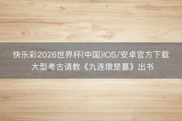 快乐彩2026世界杯(中国)IOS/安卓官方下载 大型考古请教《九连墩楚墓》出书