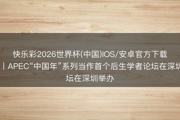 快乐彩2026世界杯(中国)IOS/安卓官方下载 视频丨APEC“中国年”系列当作首个后生学者论坛在深圳举办