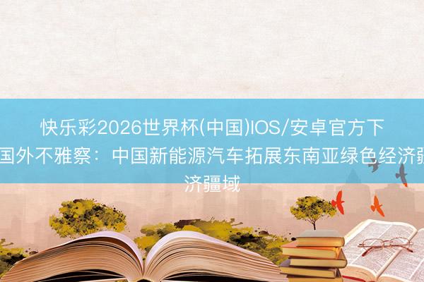 快乐彩2026世界杯(中国)IOS/安卓官方下载 国外不雅察：中国新能源汽车拓展东南亚绿色经济疆域